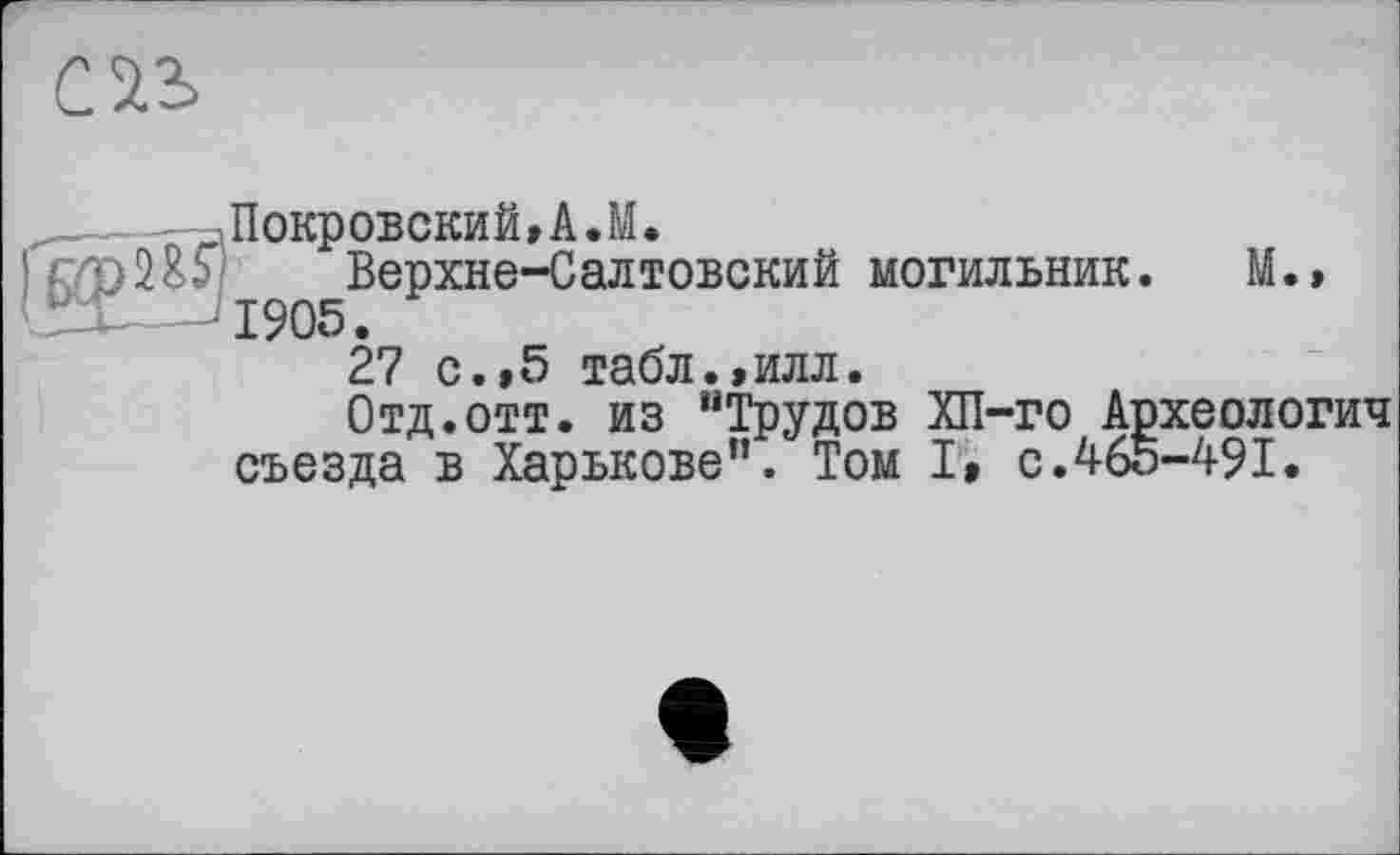 ﻿cas
^Покровский,A.M.
2öS Верхне-Салтовский могильник. М., 1905.
27 с.,5 табл.,илл.
Отд.отт. из “Трудов ХП-го Археологич съезда в Харькове”. Том I, с.465-491.